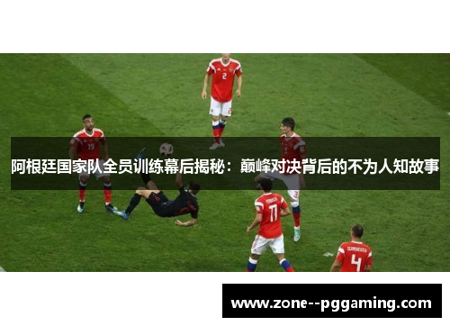 阿根廷国家队全员训练幕后揭秘：巅峰对决背后的不为人知故事