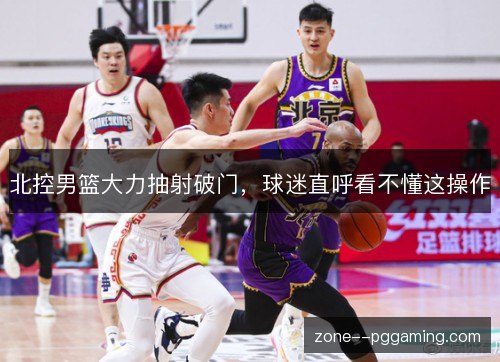 北控男篮大力抽射破门，球迷直呼看不懂这操作