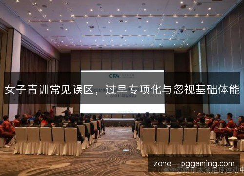 女子青训常见误区，过早专项化与忽视基础体能